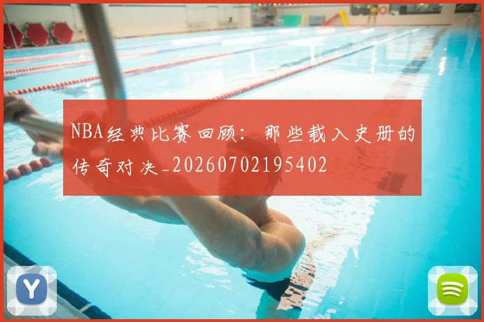 NBA经典比赛回顾：那些载入史册的传奇对决_20260702195402