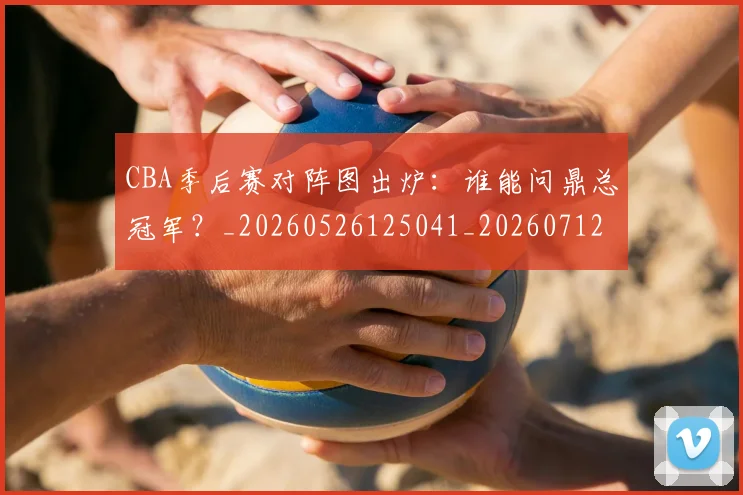 CBA季后赛对阵图出炉：谁能问鼎总冠军？_20260526125041_20260712044623