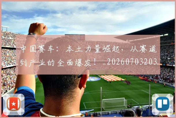 中国赛车：本土力量崛起，从赛道到产业的全面爆发！_20260703203324