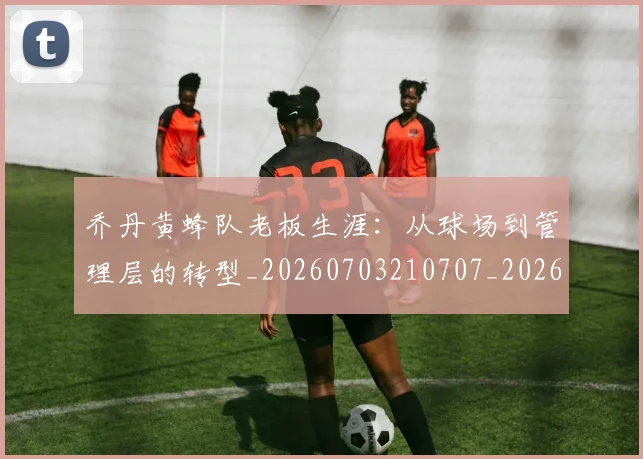 乔丹黄蜂队老板生涯:从球场到管理层的转型_20260703210707_20260716192741