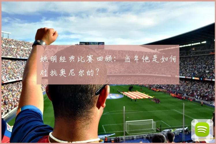 姚明经典比赛回顾：当年他是如何对抗奥尼尔的？