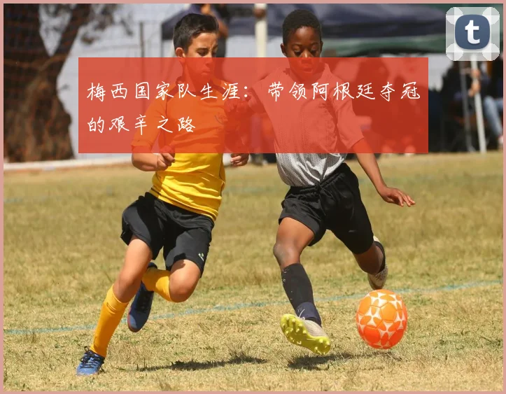 梅西国家队生涯：带领阿根廷夺冠的艰辛之路