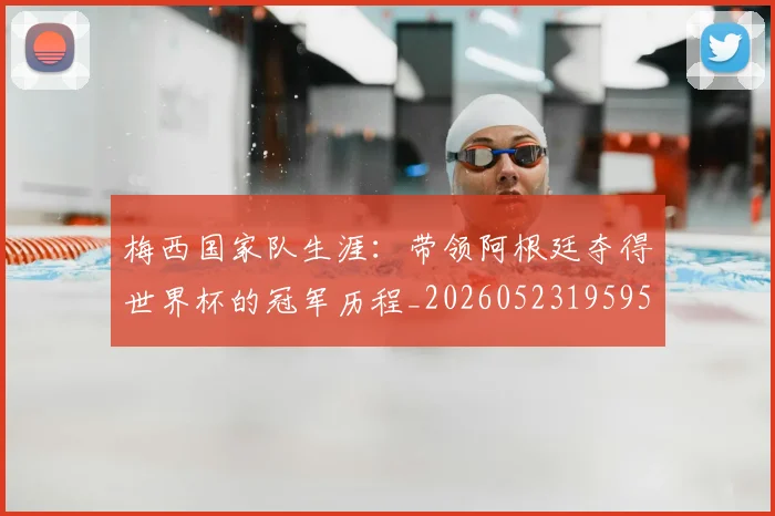 梅西国家队生涯:带领阿根廷夺得世界杯的冠军历程_20260523195955