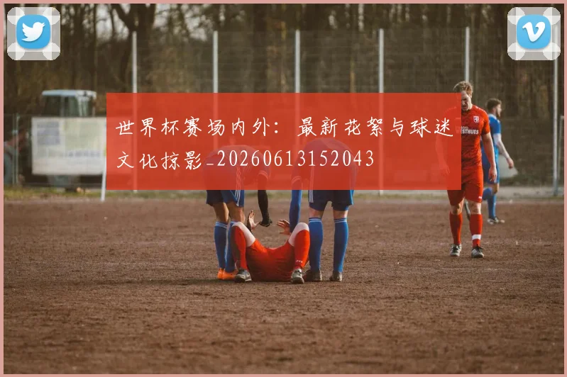 世界杯赛场内外：最新花絮与球迷文化掠影_20260613152043