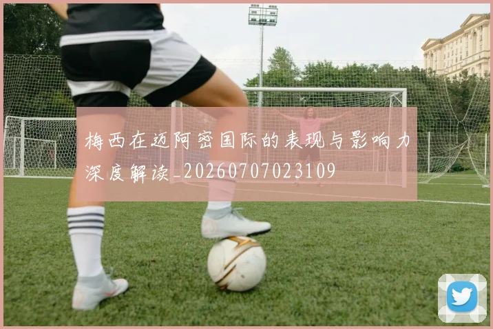 梅西在迈阿密国际的表现与影响力深度解读_20260707023109