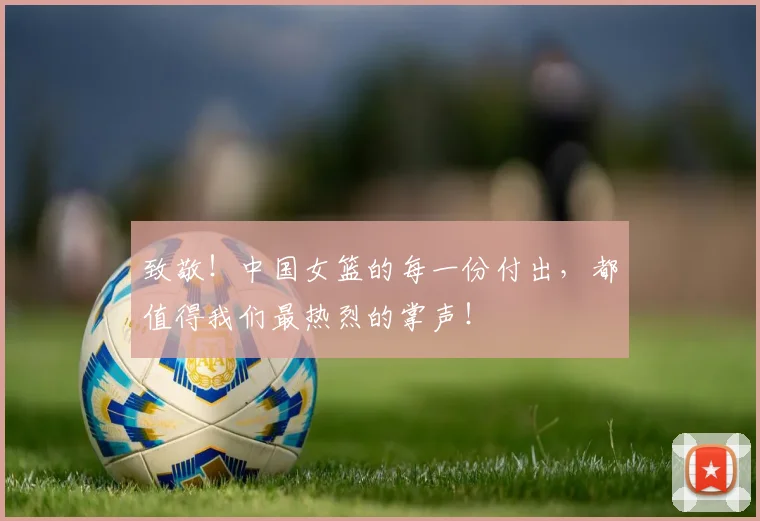 致敬!中国女篮的每一份付出,都值得我们最热烈的掌声!