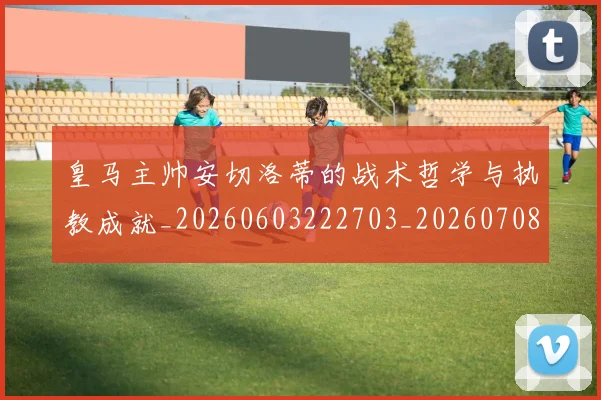 皇马主帅安切洛蒂的战术哲学与执教成就_20260603222703_20260708194028
