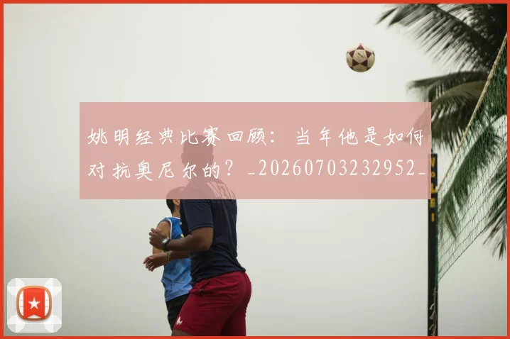 姚明经典比赛回顾：当年他是如何对抗奥尼尔的？_20260703232952_20260720192242