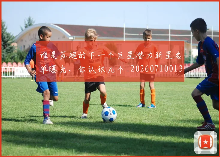 谁是苏超的下一个巨星潜力新星名单曝光,你认识几个_20260710013623