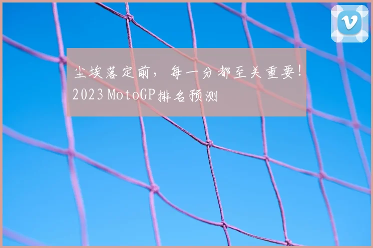 尘埃落定前，每一分都至关重要！2023 MotoGP排名预测