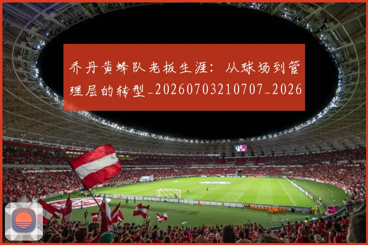 乔丹黄蜂队老板生涯：从球场到管理层的转型_20260703210707_20260716192741