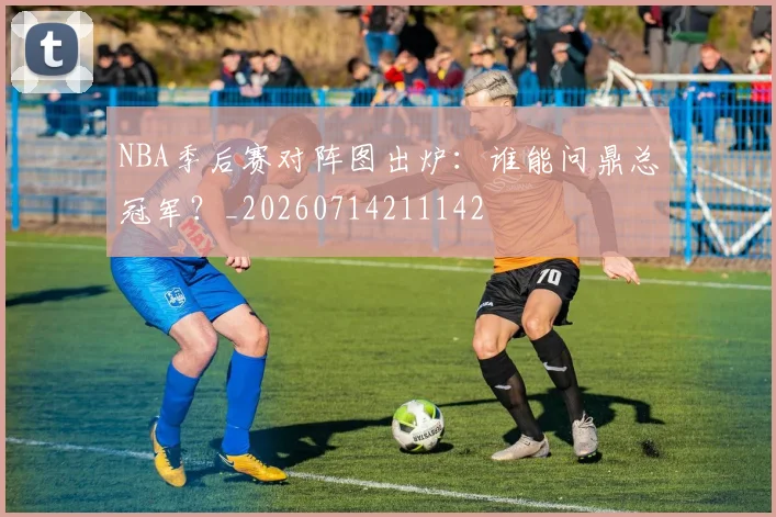 NBA季后赛对阵图出炉：谁能问鼎总冠军？_20260714211142