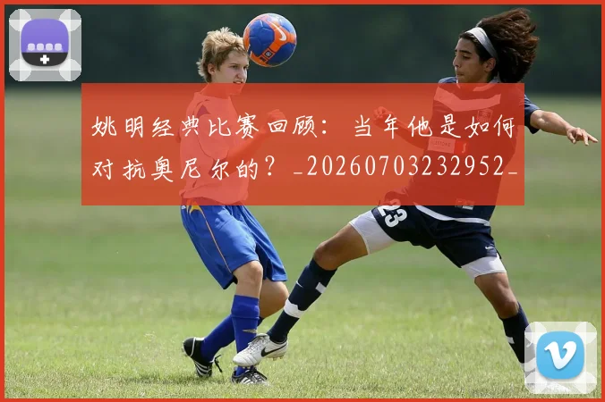 姚明经典比赛回顾：当年他是如何对抗奥尼尔的？_20260703232952_20260720192242