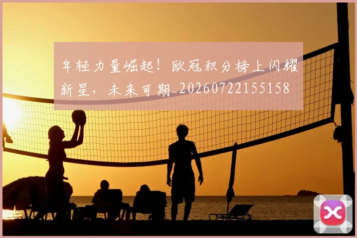 年轻力量崛起！欧冠积分榜上闪耀新星，未来可期_20260722155158