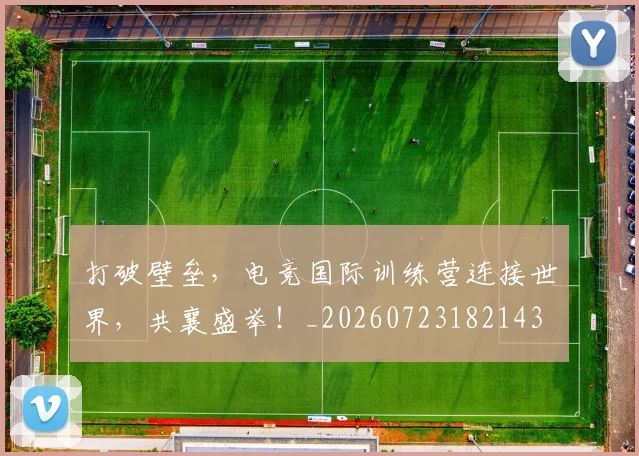 打破壁垒，电竞国际训练营连接世界，共襄盛举！_20260723182143
