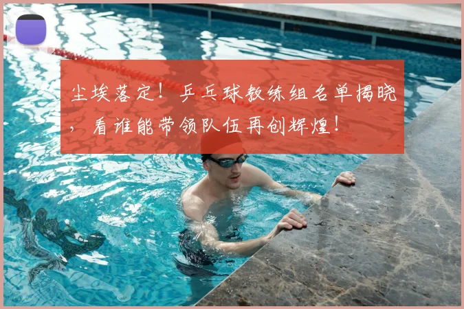 尘埃落定!乒乓球教练组名单揭晓,看谁能带领队伍再创辉煌!