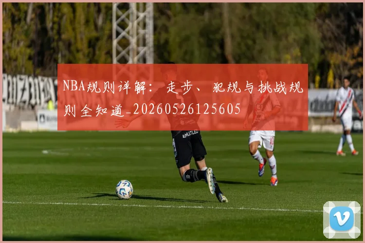 NBA规则详解:走步、犯规与挑战规则全知道_20260526125605