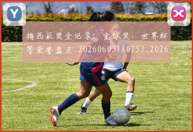 梅西获奖全记录:金球奖、世界杯等荣誉盘点_20260603180753_20260707145305_20260731182431