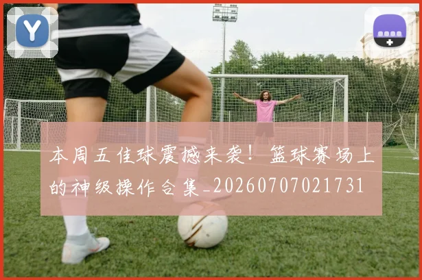 本周五佳球震撼来袭！篮球赛场上的神级操作合集_20260707021731