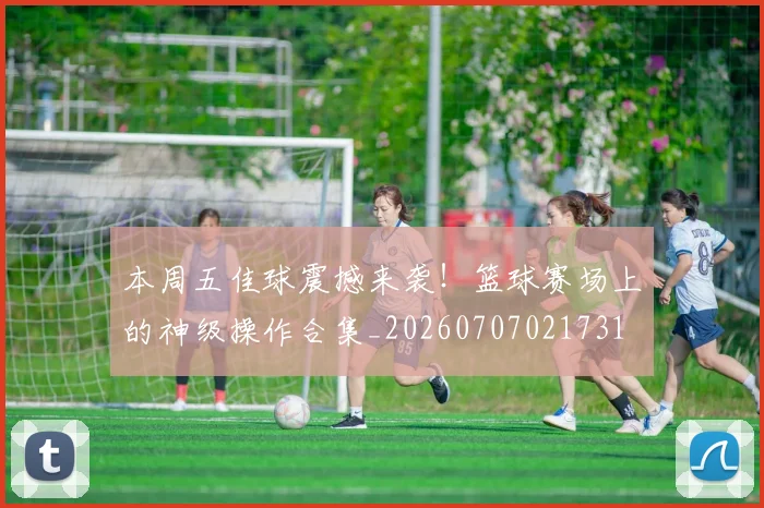 本周五佳球震撼来袭！篮球赛场上的神级操作合集_20260707021731
