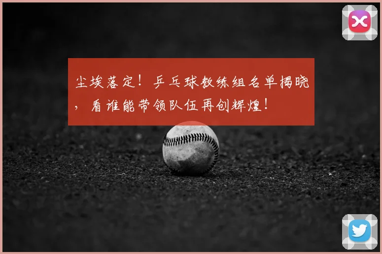 尘埃落定！乒乓球教练组名单揭晓，看谁能带领队伍再创辉煌！