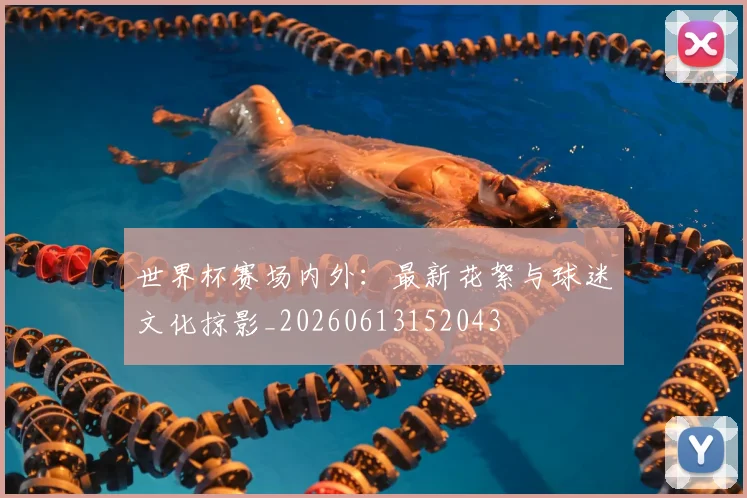 世界杯赛场内外:最新花絮与球迷文化掠影_20260613152043