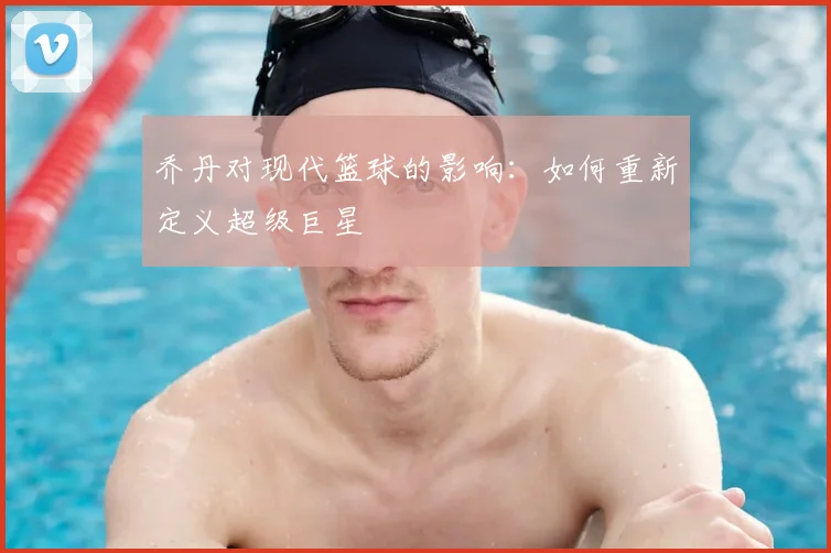 乔丹对现代篮球的影响：如何重新定义超级巨星