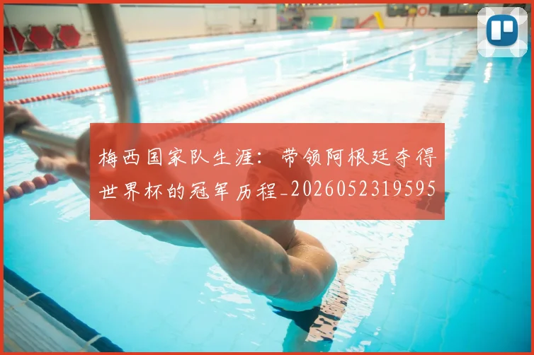 梅西国家队生涯：带领阿根廷夺得世界杯的冠军历程_20260523195955