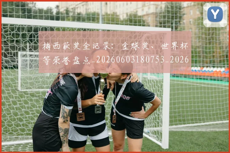 梅西获奖全记录:金球奖、世界杯等荣誉盘点_20260603180753_20260707145305_20260731182431